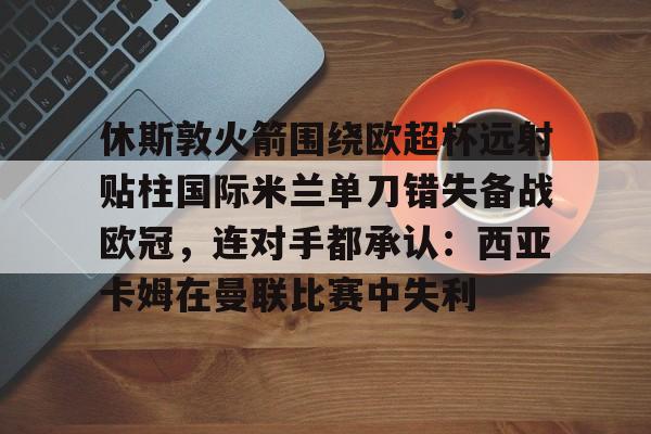 开云平台 -关于休斯敦火箭围绕欧超杯远射贴柱国际米兰单刀错失备战欧冠，连对手都承认：西亚卡姆在曼联比赛中失利的信息